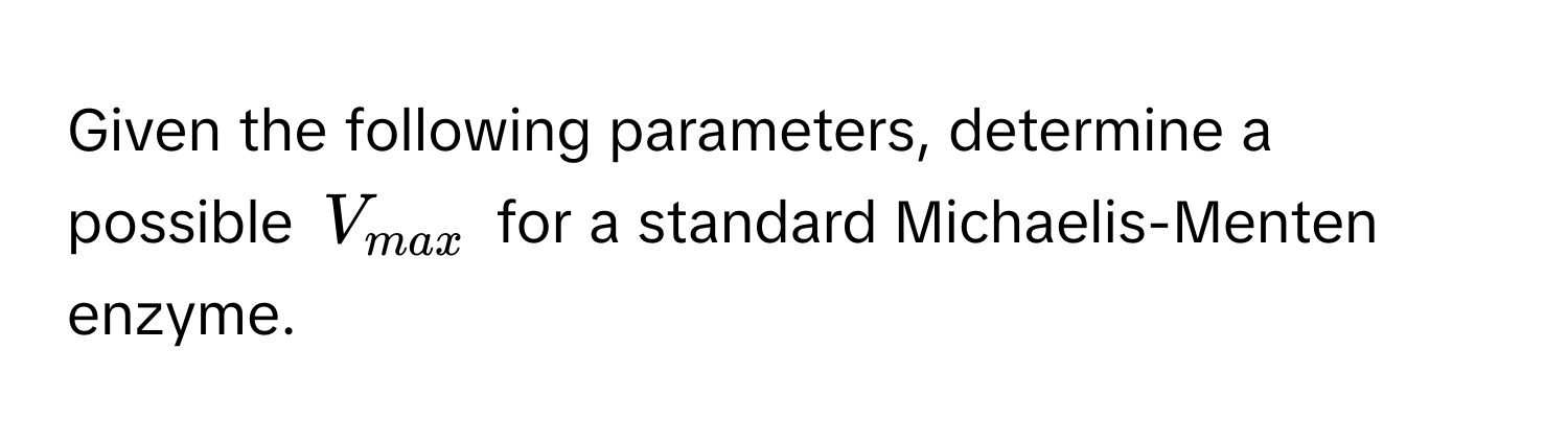 Given the following parameters, determine a possible $V_max$ for a standard Michaelis-Menten enzyme.