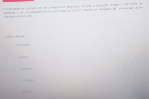 Considerando os princípios de um planejamento estratégico de uma organização, assinale a alternativa que
apresenta o tipo de planejamento em que todos os aspectos devem ser planejados de maneira que afuem
interdependentemente:
Alternativas
Participativo
integrado.
Permanerite
Coordenads
indivdual