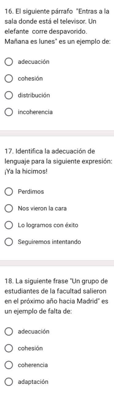 El siguiente párrafo "Entras a la
sala donde está el televisor. Un
elefante corre despavorido.
Mañana es lunes" es un ejemplo de:
adecuación
cohesión
distribución
incoherencia
17. Identifica la adecuación de
lenguaje para la siguiente expresión:
¡Ya la hicimos!
Perdimos
Nos vieron la cara
Lo logramos con éxito
Seguiremos intentando
18. La siguiente frase "Un grupo de
estudiantes de la facultad salieron
en el próximo año hacia Madrid" es
un ejemplo de falta de:
adecuación
cohesión
coherencia
adaptación