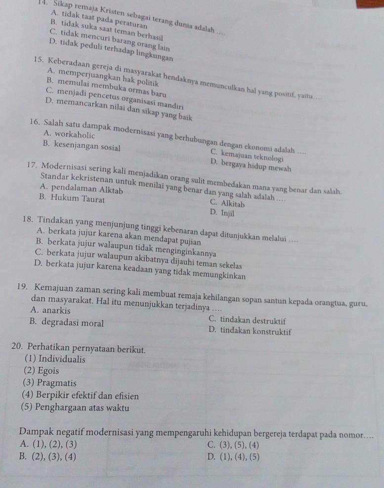 Sikap remaja Kristen sebagai terang dunia adalah ...
A. tidak taat pada peraturan
B. tidak suka saat teman berhasil
C. tidak mencuri barang orang lain
D. tidak peduli terhadap lingkungan
A. memperjuangkan hak politik
15. Keberadaan gereja di masyarakat hendaknya memunculkan hal yang positif, yaitu…
B. memulai membuka ormas baru
C. menjadi pencetus organisasi mandiri
D. memancarkan nilai dan sikap yang baik
A. workaholic
16. Salah satu dampak modernisasi yang berhubungan dengan ekonomi adalah ….
B. kesenjangan sosial
C. kemajuan teknologi
D. bergaya hidup mewah
17. Modernisasi sering kali menjadikan orang sulit membedakan mana yang benar dan salah.
Standar kekristenan untuk menilai yang benar dan yang salah adalah ..
A. pendalaman Alktab
B. Hukum Taurat
C. Alkitab
D. Injil
18. Tindakan yang menjunjung tinggi kebenaran dapat ditunjukkan melalui ....
A. berkata jujur karena akan mendapat pujian
B. berkata jujur walaupun tidak menginginkannya
C. berkata jujur walaupun akibatnya dijauhi teman sekelas
D. berkata jujur karena keadaan yang tidak memungkinkan
19. Kemajuan zaman sering kali membuat remaja kehilangan sopan santun kepada orangtua, guru,
dan masyarakat. Hal itu menunjukkan terjadinya ....
A. anarkis C. tindakan destruktif
B. degradasi moral D. tindakan konstruktif
20. Perhatikan pernyataan berikut.
(1) Individualis
(2) Egois
(3) Pragmatis
(4) Berpikir efektif dan efisien
(5) Penghargaan atas waktu
Dampak negatif modernisasi yang mempengaruhi kehidupan bergereja terdapat pada nomor....
A. ( 1).(2 , (3) C. (3),(5),(4)
B. (2),(3) , (4) D. (1),(4),(5)