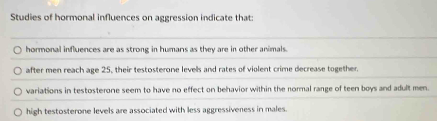 Studies of hormonal influences on aggression indicate that:
hormonal influences are as strong in humans as they are in other animals.
after men reach age 25, their testosterone levels and rates of violent crime decrease together.
variations in testosterone seem to have no effect on behavior within the normal range of teen boys and adult men.
high testosterone levels are associated with less aggressiveness in males.