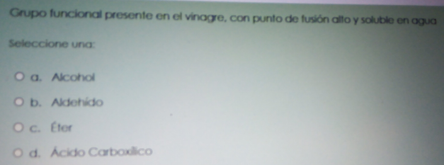 Grupo funcional presente en el vinagre, con punto de fusión alto y soluble en agua
Seleccione una:
a. Alcohol
b. Aldehído
c. Éter
d. Ácido Carboxíllico