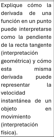 Explique cómo la 
derivada de una 
función en un punto 
puede interpretarse 
como la pendiente 
de la recta tangente 
(interpretación 
geométrica) y cómo 
esta misma 
derivada puede 
representar la 
velocidad 
instantánea de un 
objeto en 
movimiento 
(interpretación 
física).