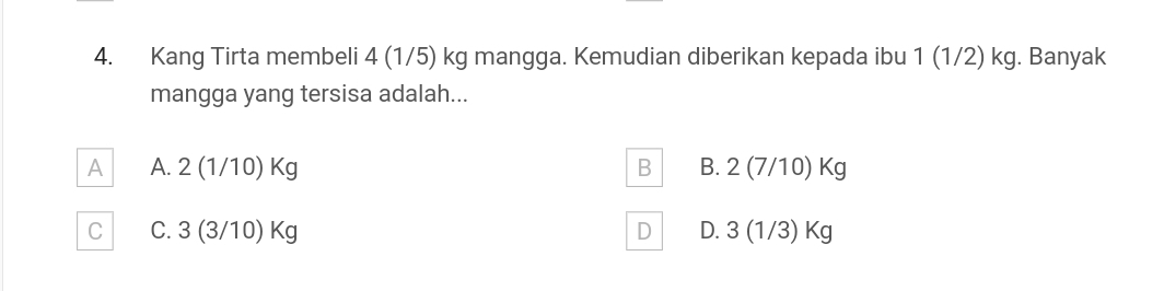 Kang Tirta membeli 4 (1/5) kg mangga. Kemudian diberikan kepada ibu 1 (1/2) kg. Banyak
mangga yang tersisa adalah...
A A. 2(1/10)Kg B B. 2(7/10)Kg
C C. 3(3/10)Kg D D. 3(1/3)Kg