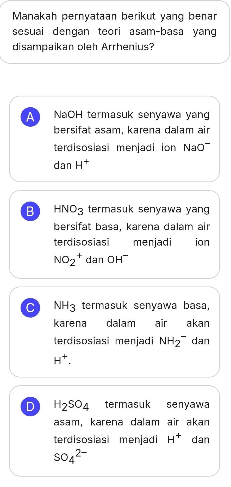 Manakah pernyataan berikut yang benar
sesuai dengan teori asam-basa yang
disampaikan oleh Arrhenius?
A NaOH termasuk senyawa yang
bersifat asam, karena dalam air
terdisosiasi menjadi ion NaO
dan H^+
B HNO_3 termasuk senyawa yang 
bersifat basa, karena dalam air
terdisosiasi menjadi €£ion
NO_2^(+ dan OH^-)
C NH_3 termasuk senyawa basa,
karena dalam air akan
terdisosiasi menjadi NH_2^(- dan
H^+).
D H_2SO_4 termasuk senyawa
asam, karena dalam air akan
terdisosiasi menjadi H^+ dan
SO_4^(2-)