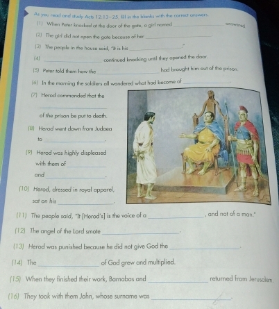 As you read and study Acts 12: 13-25, l in the blanks with the correct onswers 
1 When Peter knocked at the door of the gote, a girl named _cTTrWfA 
(2) The girl did not apen the gote becouse of her_ 
(3) The people in the house said, "It is his _ . 
(d)_ 
continued knacking unsil they opened the cloor. 
_ 
(5) Peter told tham how the had brought him out of the prison. 
(6) In the morning the soldiers all wandered what had become of_ 
(7) Herod cammonded that the 
_ 
of the prison be put to death. 
(8) Herad went down from Judaea 
to_ . 
(?) Herod was highly displeased 
_ 
with them 
and_ . 
[10 Herod, dressed in royal apparel. 
_ 
sat on his . 
(11) The people said, "It [Herod's] is the voice of a _, and not of a man." 
(12) The angel of the Lard smote_ 
(13) Herod was punished because he did not give God the _. 
(14) The _of God grew and multiplied. 
(15) When they finished their work, Bamabas and _returned from Jerusalem. 
(16) They took with them John, whose surname was_ 
.