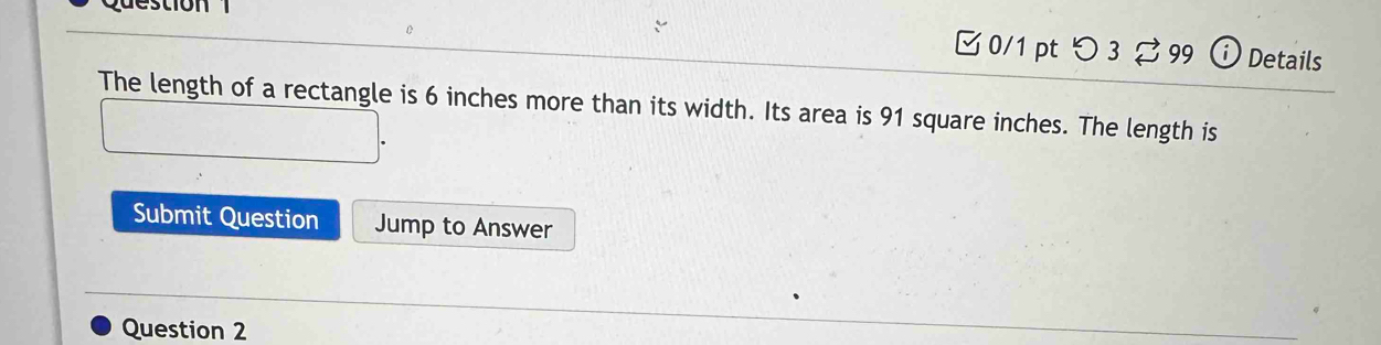 Questio n 
0/1 pt つ 3 [ 99 ⓘ Details 
The length of a rectangle is 6 inches more than its width. Its area is 91 square inches. The length is 
Submit Question Jump to Answer 
Question 2