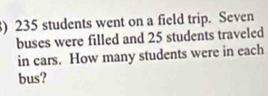 ) 235 students went on a field trip. Seven 
buses were filled and 25 students traveled 
in cars. How many students were in each 
bus?