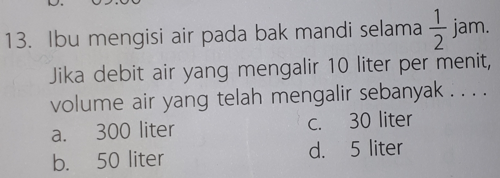 Ibu mengisi air pada bak mandi selama  1/2  jam.
Jika debit air yang mengalir 10 liter per menit,
volume air yang telah mengalir sebanyak . . . .
a. 300 liter c. 30 liter
b. 50 liter
d. 5 liter