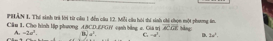 PHÀN I. Thí sinh trả lời từ câu 1 đến câu 12. Mỗi câu hỏi thí sinh chỉ chọn một phương án.
Câu 1. Cho hình lập phương ABCD.EFGH cạnh bằng a. Giá trị overline AC.overline GE bằng:
A. -2a^2. B, a^2. C. -a^2. D. 2a^2.