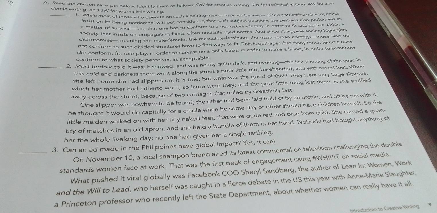 Read the chosen excerpts below. Identify them as follows: CW for creative writing, TW for technical writing, AW for aca-
demic writing, and JW for journalistic writing.
_1. While most of those who operate on such a pairing may or may not be aware of this patriarchal mimicry, critics
insist on its being patriarchal without considering that such subject positions are perhaps also performed as
a matter of survival—i.e., that one has to conform to a normative identity in order to fit and survive within a
society that insists on propagating fixed, often unchallenged norms. And since Philippine society highlights
dichotomies—meaning the male-female, the masculine-feminine, the man-woman pairings—those who do
not conform to such divided structures have to find ways to fit. This is perhaps what many butch-femme pairs
do: conform, fit, role-play, in order to survive on a daily basis, in order to make a living, in order to somehow
conform to what society perceives as acceptable.
_2. Most terribly cold it was; it snowed, and was nearly quite dark, and evening—the last evening of the year. In
this cold and darkness there went along the street a poor little girl, bareheaded, and with naked feet. When
she left home she had slippers on, it is true; but what was the good of that? They were very large slippers,
which her mother had hitherto worn; so large were they; and the poor little thing lost them as she scuffled
away across the street, because of two carriages that rolled by dreadfully fast.
One slipper was nowhere to be found; the other had been laid hold of by an urchin, and off he ran with it;
he thought it would do capitally for a cradle when he some day or other should have children himself. So the
little maiden walked on with her tiny naked feet, that were quite red and blue from cold. She carried a quan-
tity of matches in an old apron, and she held a bundle of them in her hand. Nobody had bought anything of
her the whole livelong day; no one had given her a single farthing.
_3. Can an ad made in the Philippines have global impact? Yes, it can!
On November 10, a local shampoo brand aired its latest commercial on television challenging the double
standards women face at work. That was the first peak of engagement using #WHIPIT on social media.
What pushed it viral globally was Facebook COO Sheryl Sandberg, the author of Lean In: Women, Work
and the Will to Lead, who herself was caught in a fierce debate in the US this year with Anne-Marie Slaughter,
a Princeton professor who recently left the State Department, about whether women can really have it all.
Introduction to Creative Writing 9