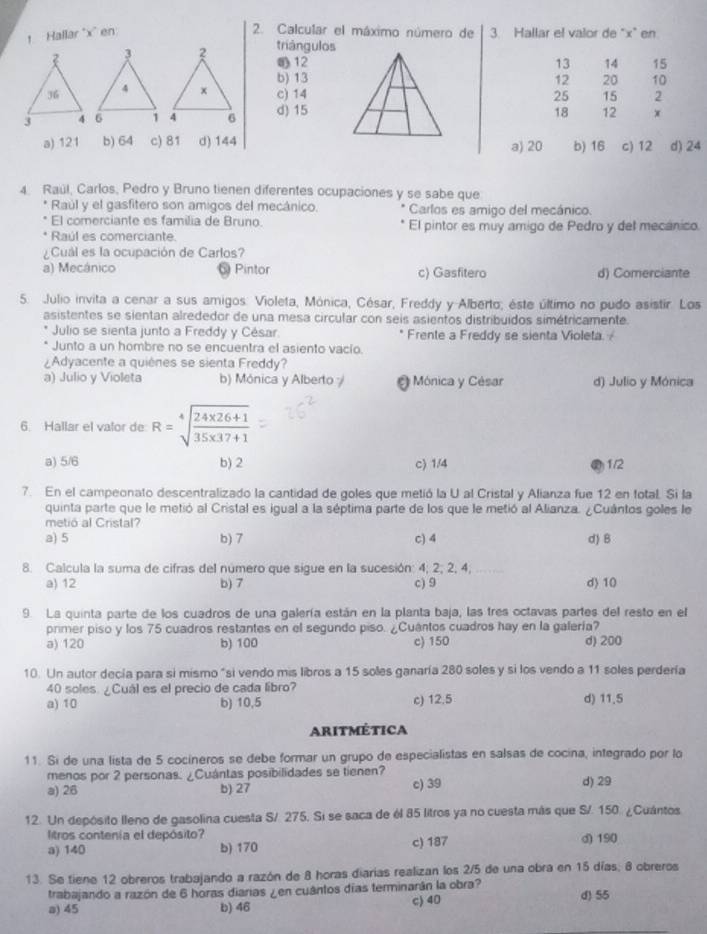 ↑ Hallar "x' en 2. Calcular el máximo número de 3. Hallar el valor de "x" en
triángulos
12
13 14 15
b) 1312 20 10
c) 1425 15 2
d) 1518 12 x
a) 121 b) 64 c) 81 d) 144a) 20 b) 16 c) 12 d) 24
4. Raúl, Carlos, Pedro y Bruno tienen diferentes ocupaciones y se sabe que
* Raúl y el gasfitero son amigos del mecánico. Carlos es amigo del mecánico.
El comerciante es familia de Bruno
* Raúl es comerciante. El pintor es muy amigo de Pedro y del mecánico.
¿Cual es la ocupación de Carlos?
a) Mecánico Pintor c) Gasfitero d) Comerciante
5. Julio invita a cenar a sus amigos. Violeta, Mónica, César, Freddy y-Alberto; éste último no pudo asistir. Los
asistentes se sientan alrededor de una mesa circular con seis asientos distribuídos simétricamente.
Julio se sienta junto a Freddy y César. Frente a Freddy se sienta Violeta. 
Junto a un hombre no se encuentra el asiento vacío.
¿Adyacente a quiènes se sienta Freddy?
a) Julio y Violeta b) Mónica y Alberto Mónica y César d) Julio y Mónica
6. Hallar el valor de R=sqrt[4](frac 24* 26+1)35* 37+1
a) 5/6 b) 2 c) 1/4 1/2
7. En el campeonato descentralizado la cantidad de goles que metió la U al Cristal y Alianza fue 12 en fotal. Si la
quinta parte que le metió al Cristal es igual a la séptima parte de los que le metió al Alianza. ¿Cuántos goles le
metió al Cristal?
a) 5 b) 7 c) 4 d) B
8. Calcula la suma de cifras del número que sigue en la sucesión: 4; 2; 2; 4; d> 10
a) 12 b) 7 c) 9
9. La quinta parte de los cuadros de una galería están en la planta baja, las tres octavas partes del resto en el
primer piso y los 75 cuadros restantes en el segundo piso. ¿Cuantos cuadros hay en la galería?
a) 120 b) 100 c) 150 d) 200
10. Un autor decía para si mismo "si vendo mis libros a 15 soles ganaría 280 soles y si los vendo a 11 soles perdería
40 soles. ¿Cuál es el precio de cada libro?
a) 10 b) 10,5 c) 12.5 d) 11.5
Aritmética
11. Si de una lista de 5 cocíneros se debe formar un grupo de especialistas en salsas de cocina, integrado por lo
menos por 2 personas. ¿Cuántas posibilidades se tienen?
a) 26 b) 27 c) 39 d) 29
12. Un depósito lleno de gasolina cuesta S/. 275. Si se saca de él 85 litros ya no cuesta más que S/. 150. ¿Cuántos
litros contenia el depósito?
a) 140 b) 170 c) 187 d) 190
13. Se tiene 12 obreros trabajando a razón de 8 horas diarias realizan los 2/5 de una obra en 15 días, 8 obreros
trabajando a razón de 6 horas diarias ¿en cuántos días terminarán la obra? d) 55
a) 45 b) 46 c) 40