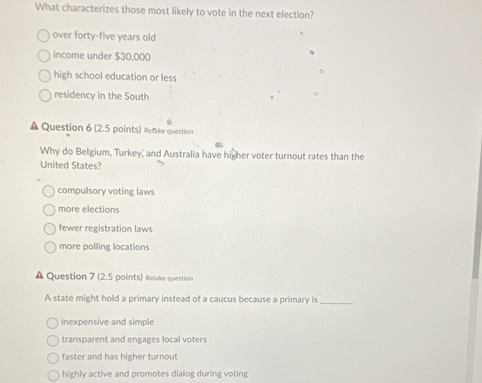 What characterizes those most likely to vote in the next election?
over forty-five years old
income under $30,000
high school education or less
residency in the South
Question 6 (2.5 points) Retake question
Why do Belgium, Turkey, and Australia have higher voter turnout rates than the
United States?
compulsory voting laws
more elections
fewer registration laws
more polling locations
Question 7 (2.5 points) Retake question
A state might hold a primary instead of a caucus because a primary is_
inexpensive and simple
transparent and engages local voters
faster and has higher turnout
highly active and promotes dialog during voting