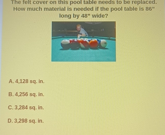 The felt cover on this pool table needs to be replaced.
How much material is needed if the pool table is 86^(11)
long by 48'' wide?
A. 4,128 sq. in.
B. 4,256 sq. in.
C. 3,284 sq. in.
D. 3,298 sq. in.