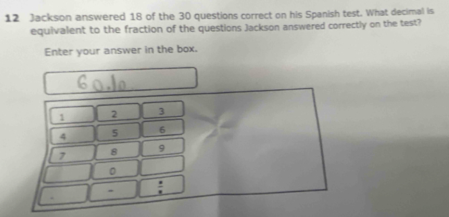 Jackson answered 18 of the 30 questions correct on his Spanish test. What decimal is 
equivalent to the fraction of the questions Jackson answered correctly on the test? 
Enter your answer in the box.
1 2 3
4 5 6
7 8 9
0
: 
.