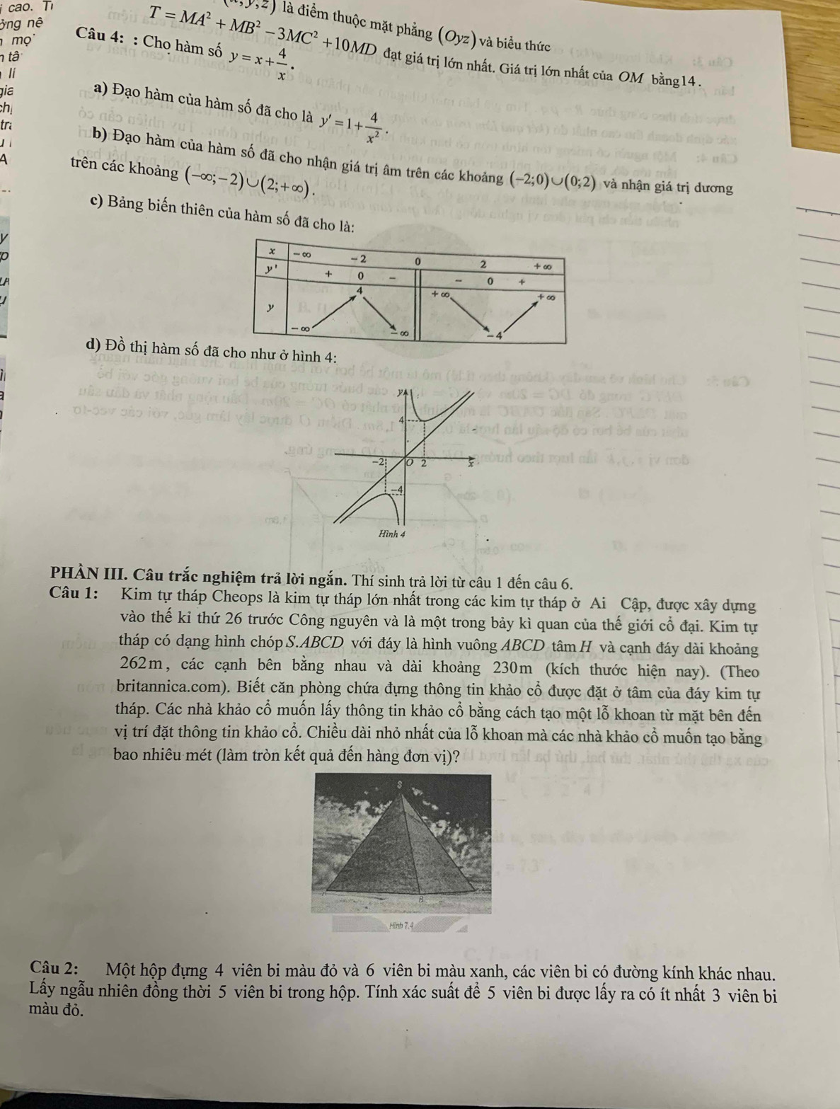 cao. T (-,y,z) là điểm thuộc mặt phẳng (Oyz)
ông nê
Câu 4: : Chọ hàm số y=x+ 4/x ·
mọ  và biểu thức
n tâ
T=MA^2+MB^2-3MC^2+10MD đạt giá trị lớn nhất. Giá trị lớn nhất của OM bằng14 .
lí
gia
a) Đạo hàm của hàm số đã cho là y'=1+ 4/x^2 .
ch
  
tra b) Đạo hàm của hàm số đã cho nhận giá trị âm trên các khoảng
4 trên các khoảng (-∈fty ;-2)∪ (2;+∈fty ).
(-2;0)∪ (0;2) và nhận giá trị dương
c) Bảng biến thiên của hàm số đã cho là:
d) Dhat o thị hàm số đãnh 4:
4
-2 0 2
4
Hình 4
PHÀN III. Câu trắc nghiệm trả lời ngắn. Thí sinh trả lời từ câu 1 đến câu 6.
Câu 1: Kim tự tháp Cheops là kim tự tháp lớn nhất trong các kim tự tháp ở Ai Cập, được xây dựng
vào thế kỉ thứ 26 trước Công nguyên và là một trong bảy kì quan của thế giới cổ đại. Kim tự
tháp có dạng hình chóp S.ABCD với đáy là hình vuông ABCD tâm H và cạnh đáy dài khoảng
262m, các cạnh bên bằng nhau và dài khoảng 230m (kích thước hiện nay). (Theo
britannica.com). Biết căn phòng chứa đựng thông tin khảo cổ được đặt ở tâm của đáy kim tự
tháp. Các nhà khảo cổ muốn lấy thông tin khảo cổ bằng cách tạo một lỗ khoan từ mặt bên đến
vị trí đặt thông tin khảo cổ. Chiều dài nhỏ nhất của lỗ khoan mà các nhà khảo cổ muốn tạo bằng
bao nhiêu mét (làm tròn kết quả đến hàng đơn vị)?
Hinh 7.4
Cậu 2: Một hộp đựng 4 viên bi màu đỏ và 6 viên bi màu xanh, các viên bi có đường kính khác nhau.
Lấy ngẫu nhiên đồng thời 5 viên bi trong hộp. Tính xác suất để 5 viên bi được lấy ra có ít nhất 3 viên bi
màu đỏ.