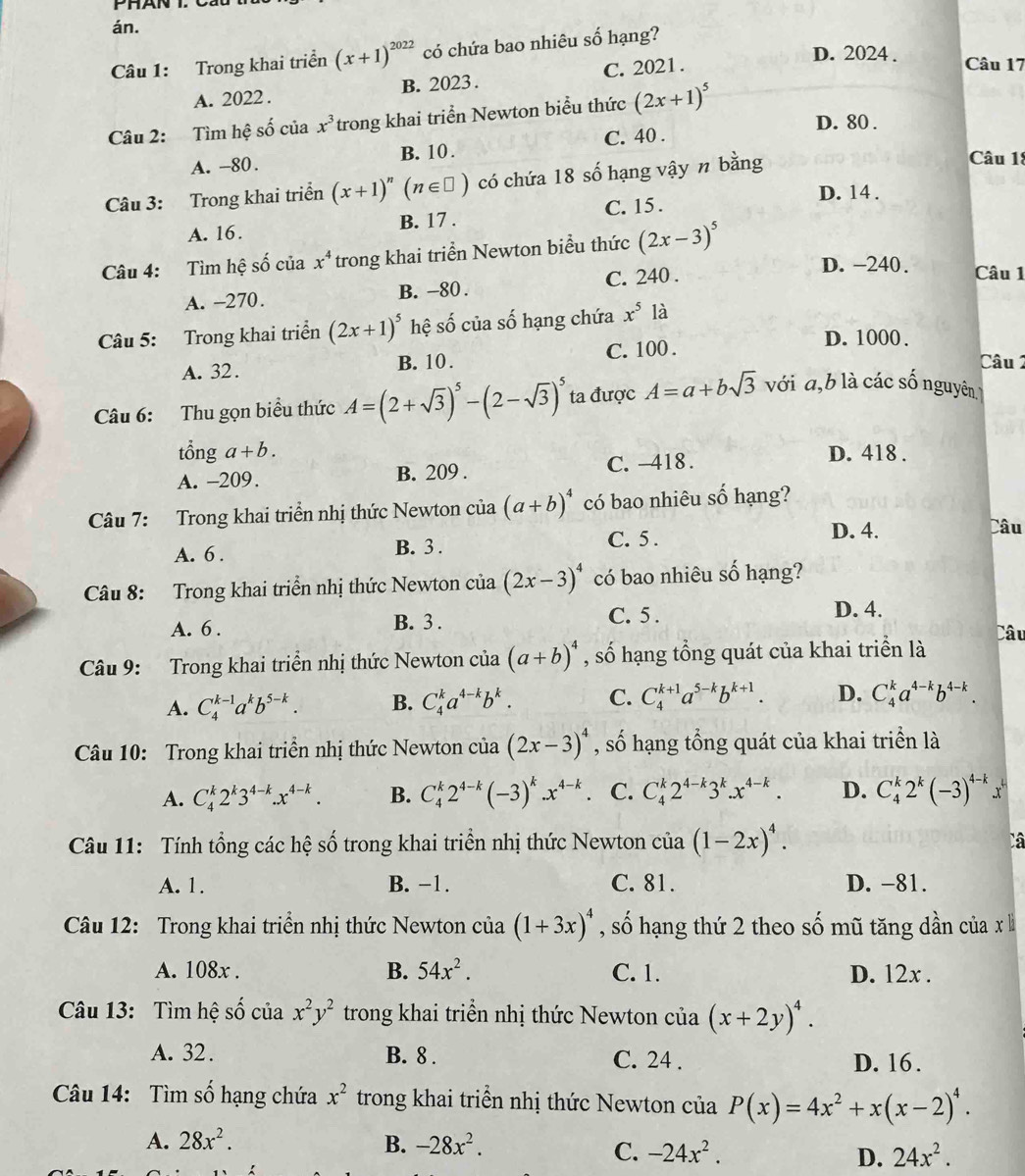 án.
Câu 1: Trong khai triển (x+1)^2022 có chứa bao nhiêu số hạng?
A. 2022 . B. 2023 . C. 2021.
D. 2024 . Câu 17
Câu 2: Tìm hệ số của x^3 trong khai triển Newton biểu thức (2x+1)^5
D. 80 .
A. -80. B. 10 . C. 40 .
Câu 3: Trong khai triển (x+1)^n(n∈ □ ) có chứa 18 số hạng vậy n bằng
Câu 1:
D. 14 .
A. 16. B. 17 . C. 15 .
Câu 4: Tìm hệ số của x^4 trong khai triển Newton biểu thức (2x-3)^5
A. -270. B. -80 . C. 240 .
D. -240. Câu 1
Câu 5: Trong khai triển (2x+1)^5 hệ số của số hạng chứa x^5 là
D. 1000 .
A. 32. B. 10 . C. 100 . Câu 2
Câu 6: Thu gọn biểu thức A=(2+sqrt(3))^5-(2-sqrt(3))^5 ta được A=a+bsqrt(3) với a,b là các số nguyên
tổng a +b .
A. -209. B. 209 . C. -418 .
D. 418 .
Câu 7: Trong khai triển nhị thức Newton của (a+b)^4 có bao nhiêu số hạng?
A. 6 . B. 3 . C. 5 .
D. 4. Câu
Câu 8: Trong khai triển nhị thức Newton của (2x-3)^4 có bao nhiêu số hạng?
A. 6 . B. 3 .
C. 5 . D. 4.
Câu
Câu 9: Trong khai triển nhị thức Newton của (a+b)^4 , số hạng tổng quát của khai triển là
A. C_4^((k-1)a^k)b^(5-k). B. C_4^(ka^4-k)b^k. C. C_4^((k+1)a^5-k)b^(k+1). D. C_4^(ka^4-k)b^(4-k).
Câu 10: Trong khai triền nhị thức Newton của (2x-3)^4 , số hạng tổng quát của khai triển là
A. C_4^(k2^k)3^(4-k).x^(4-k). B. C_4^(k2^4-k)(-3)^k.x^(4-k) C. C_4^(k2^4-k)3^k.x^(4-k). D. C_4^(k2^k)(-3)^4-kx^k
Câu 11: Tính tổng các hệ số trong khai triển nhị thức Newton cia(1-2x)^4.
Câ
A. 1. B. −1. C. 81. D. -81.
Câu 12: Trong khai triển nhị thức Newton của (1+3x)^4 , số hạng thứ 2 theo số mũ tăng dần của x lì
A. 108x . B. 54x^2. C. 1. D. 12x .
Câu 13: Tìm hệ số của x^2y^2 trong khai triển nhị thức Newton của (x+2y)^4.
A. 32. B. 8 . C. 24 . D. 16.
Câu 14: Tìm số hạng chứa x^2 trong khai triển nhị thức Newton của P(x)=4x^2+x(x-2)^4.
A. 28x^2. B. -28x^2.
C. -24x^2. D. 24x^2.