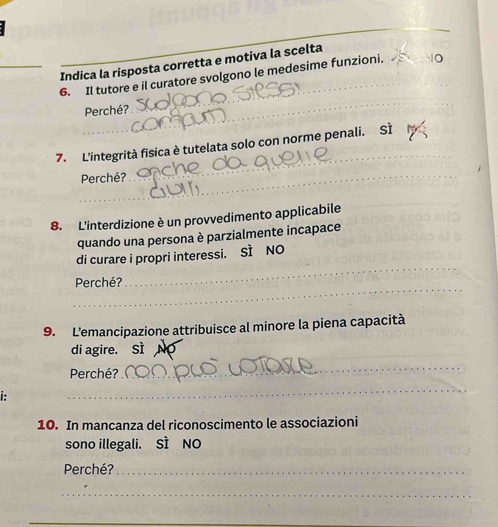 Indica la risposta corretta e motiva la scelta
6. Il tutore e il curatore svolgono le medesime funzioni.
Perché?
_
_
7. L'integrità fisica è tutelata solo con norme penali. Sì
Perché?
_
_
8. L'interdizione è un provvedimento applicabile
quando una persona è parzialmente incapace
_
di curare i propri interessi. SI NO
_
Perché?
9. L'emancipazione attribuisce al minore la piena capacità
di agire. Sì
Perché?
_
i:
_
10. In mancanza del riconoscimento le associazioni
sono illegali. SI NO
Perché?_
_
__