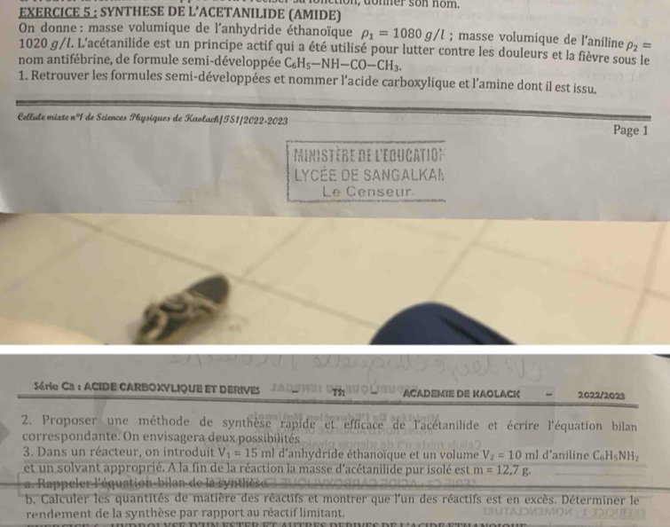 non, donner son nom. 
EXERCICE 5 : SYNTHESE DE L’ACETANILIDE (AMIDE) 
On donne : masse volumique de l'anhydride éthanoïque rho _1=1080g/l; masse volumique de l'aniline rho _2=
1020 g/l. L'acétanilide est un principe actif qui a été utilisé pour lutter contre les douleurs et la fièvre sous le 
nom antifébrine, de formule semi-développée C_6H_5-NH-CO-CH_3. 
1. Retrouver les formules semi-développées et nommer l’acide carboxylique et l’amine dont il est issu. 
Cellule mixte n°1 de Sciences Physiques de Kaolach|TS1/2022-2023 
Page 1 
Ministère de l'education 
LyCÉe de SangalKaI 
Le Censeur 
Série CB: ACIDE CARBOXVLIQUE ET DERIVES ACADEMIE DE KAOLACK 2022/2023 
2. Proposer une méthode de synthèse rapide et efficace de l'acétanilide et écrire l'équation bilan 
correspondante. On envisagera deux possibilités 
3. Dans un réacteur, on introduit V_1=15 ml d’anhydride éthanoïque et un volume V_2=10ml d’aniline C_6H_5NH_2
et un solvant approprié. A la fin de la réaction la masse d'acétanilide pur isolé est m=12,7g. 
a. Rappeler l'équation-bilan de la 
b. Calculer les quantités de matière des réactifs et montrer que l'un des réactifs est en excès. Déterminer le 
rendement de la synthèse par rapport au réactif limitant.