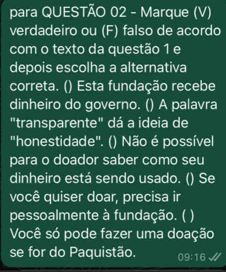 para QUESTÃO 02 - Marque (V) 
verdadeiro ou (F) falso de acordo 
com o texto da questão 1 e 
depois escolha a alternativa 
correta. () Esta fundação recebe 
dinheiro do governo. () A palavra 
"transparente" dá a ideia de 
"honestidade". () Não é possível 
para o doador saber como seu 
dinheiro está sendo usado. () Se 
você quiser doar, precisa ir 
pessoalmente à fundação. ( 3 
Você só pode fazer uma doação 
se for do Paquistão. 09:16