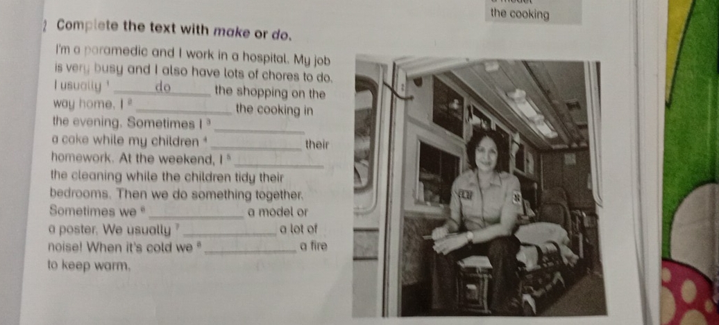 the cooking 
Complete the text with make or do. 
I'm a paramedic and I work in a hospital. My job 
is very busy and I also have lots of chores to do. 
I usually ' _do _the shopping on the 
way home. 1^2 _the cooking in 
the evening. Sometimes I 
_ 
a cake while my children ' _their 
homework. At the weekend, 1^5
_ 
the cleaning while the children tidy their 
bedrooms. Then we do something together. 
Sometimes we _a model or 
a poster. We usually ? _a lot of 
noise! When it's cold we° _a fire 
to keep warm.