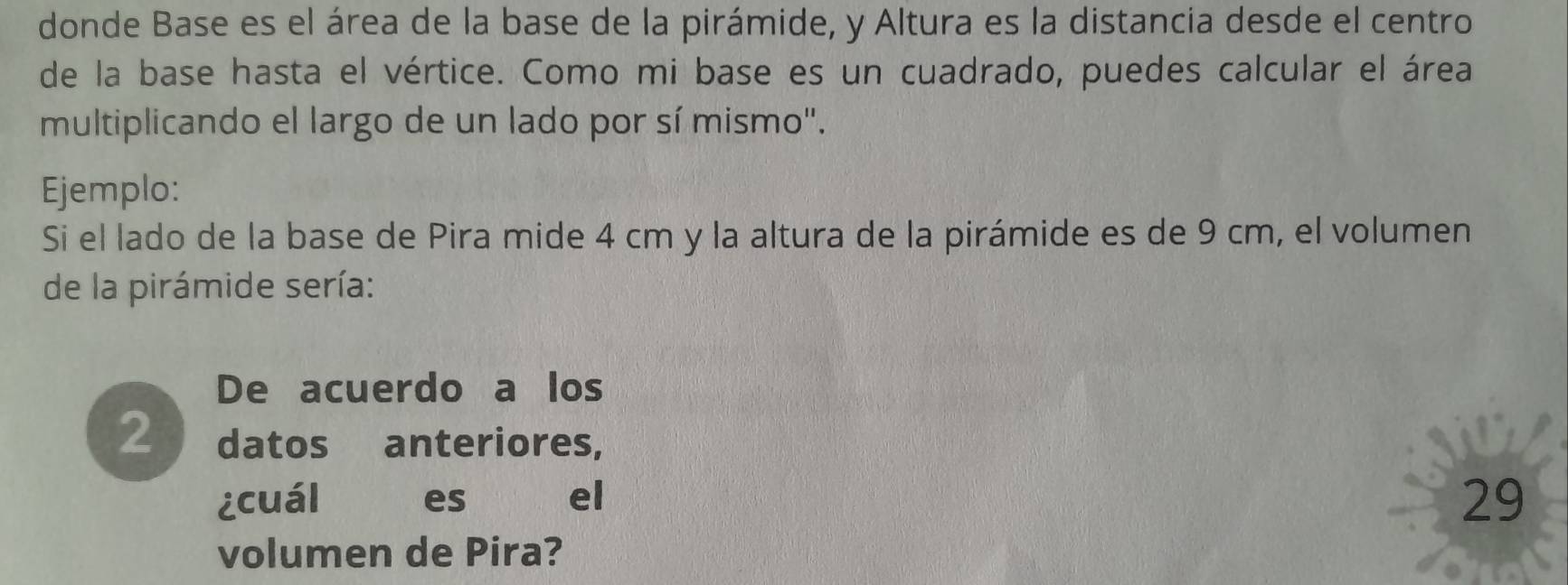 donde Base es el área de la base de la pirámide, y Altura es la distancia desde el centro 
de la base hasta el vértice. Como mi base es un cuadrado, puedes calcular el área 
multiplicando el largo de un lado por sí mismo". 
Ejemplo: 
Si el lado de la base de Pira mide 4 cm y la altura de la pirámide es de 9 cm, el volumen 
de la pirámide sería: 
De acuerdo a los 
2 datos anteriores, 
¿cuál es el 
29 
volumen de Pira?