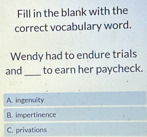 Fill in the blank with the
correct vocabulary word.
Wendy had to endure trials
and _to earn her paycheck.
A. ingenuity
B. impertinence
C. privations