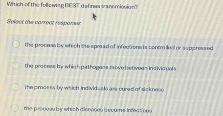 Which of the following BEST defines transmission?
Select the correct response:
the process by which the spread of infections is controlled or suppressed
the process by which pathogens move between individuals
the process by which individuals are cured of sickness
the process by which diseases become infectious