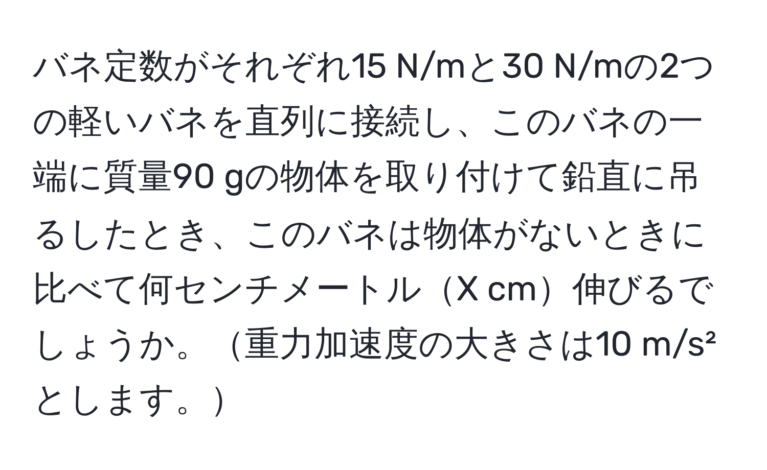 バネ定数がそれぞれ15 N/mと30 N/mの2つの軽いバネを直列に接続し、このバネの一端に質量90 gの物体を取り付けて鉛直に吊るしたとき、このバネは物体がないときに比べて何センチメートルX cm伸びるでしょうか。重力加速度の大きさは10 m/s²とします。