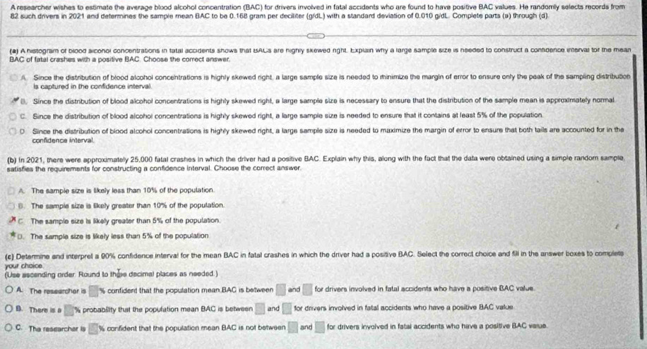 A researcher wishes to estimate the average blood alcohol concentration (BAC) for drivers involved in fatal accidents who are found to have positive BAC values. He randomly selects records from
82 such drivers in 2021 and determines the sample mean BAC to be 0.168 gram per deciliter (g/dL) with a standard deviation of 0.010 g/dL. Complete parts (a) through (d)
(2) A histogram of biood siconol concentrations in tatal accidents shows that BACs are nignly skewed right. Explain why a large sample size is needed to construct a confidence interval tor the mean
BAC of fatal crashes with a positive BAC. Choose the correct answer.
A. Since the distribution of blood alcohol concentrations is highly skewed right, a large sample size is needed to minimize the margin of error to ensure only the peak of the sampling distribution
is captured in the confidence interval
(). Since the distribution of blood alcohol concentrations is highly skewed right, a large sample size is necessary to ensure that the distribution of the sample mean is approximately normal
C. Since the distribution of blood alcohol concentrations is highly skewed right, a large sample size is needed to ensure that it contains at least 5% of the poputation.
D. Since the distribution of blood alcohol concentrations is highly skewed right, a large sample size is needed to maximize the margin of error to ensure that both tails are accounted for in the
confidence interval.
(b) In 2021, there were approximately 25,000 fatal crashes in which the driver had a positive BAC. Explain why this, along with the fact that the data were obtained using a simple random sample
satisfies the requirements for constructing a confidence interval. Choose the correct answer.
A. The sample size is likely less than 10% of the population.
6. The sample size is likely greater than 10% of the population.
C The sample size is likely greater than 5% of the population.
D. The sample size is likely less than 5% of the population
(c) Determine and interprel a 90% confidence interval for the mean BAC in fatal crashes in which the driver had a positive BAC. Select the correct choice and fill in the answer boxes to complet
your chaice
(Use ascending order. Round to thise decimal places as needed.)
A. The researcher is □ % confident that the population mean.BAC is between □ and □ for drivers involved in fatal accidents who have a positive BAC value
B. There is a □ % probability thst the poputation mean BAC is between □ and □ for drivers involved in fatal accidents who have a positive BAC value
C. The researchar is □ % confident that the population mean BAC is not between □ and □ for drivers involved in fatal accidents who have a positive BAC varue.