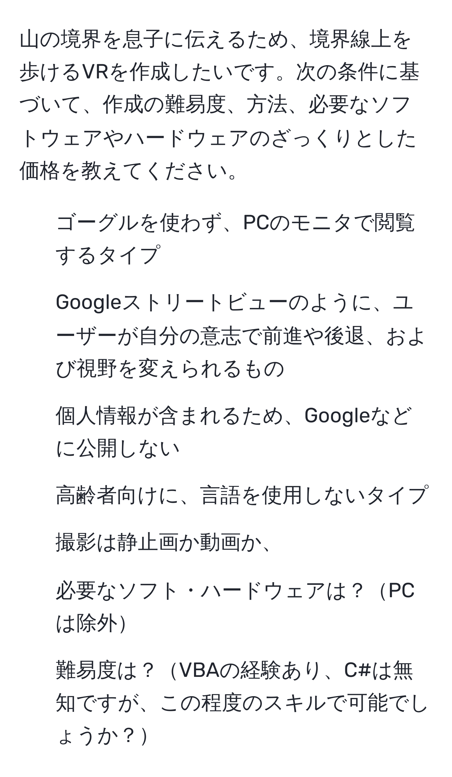 山の境界を息子に伝えるため、境界線上を歩けるVRを作成したいです。次の条件に基づいて、作成の難易度、方法、必要なソフトウェアやハードウェアのざっくりとした価格を教えてください。  
1) ゴーグルを使わず、PCのモニタで閲覧するタイプ  
2) Googleストリートビューのように、ユーザーが自分の意志で前進や後退、および視野を変えられるもの  
3) 個人情報が含まれるため、Googleなどに公開しない  
4) 高齢者向けに、言語を使用しないタイプ  
1) 撮影は静止画か動画か、  
2) 必要なソフト・ハードウェアは？PCは除外  
3) 難易度は？VBAの経験あり、C#は無知ですが、この程度のスキルで可能でしょうか？