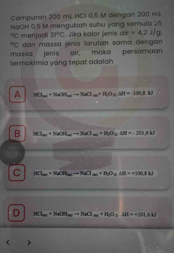 Campuran 200 mL HCl 0,5 M dengan 200 mL
NaOH 0,5 M mengubah suhu yang semula 25
C menjadi 31°C. Jika kalor jenis air =4,2J/g. 
C dan massa jenis larutan sama dengan
massa jenis air, maka persamaan
termokimia yang tepat adalah
A HCl_(aq)+NaOH_(aq)to NaCl_(aq)+H_2O_(l)△ H=-100,8 kJ
B HCl_(aq)+NaOH_(aq)to NaCl_(aq)+H_2O_(l)△ H=-201,6kJ
C HCl_(aq)+NaOH_(aq)to NaCl_(aq)+H_2O_(l)△ H=+100,8kJ
D HCl_(aq)+NaOH_(aq)to NaCl_(aq)+H_2O_(l)△ H=+201,6kJ