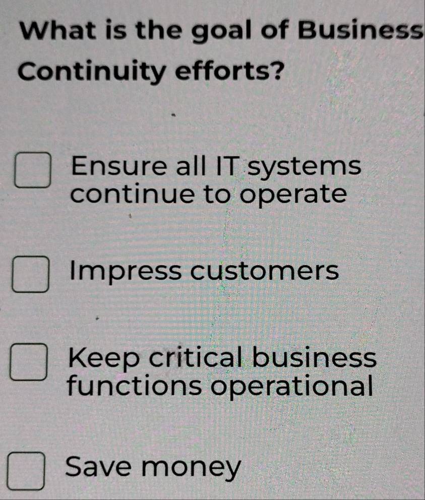 What is the goal of Business
Continuity efforts?
Ensure all IT systems
continue to operate
Impress customers
Keep critical business
functions operational
Save money