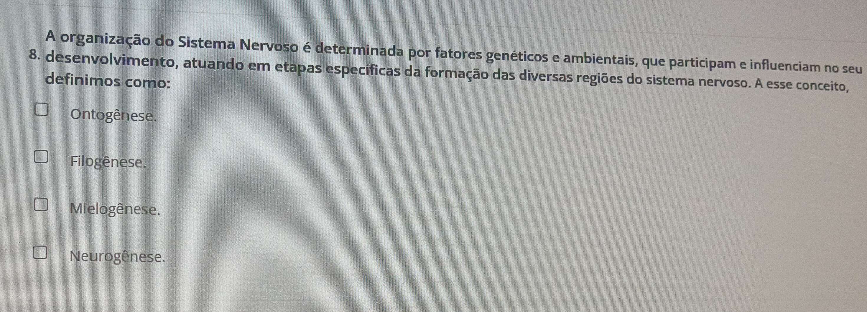 A organização do Sistema Nervoso é determinada por fatores genéticos e ambientais, que participam e influenciam no seu
8. desenvolvimento, atuando em etapas específicas da formação das diversas regiões do sistema nervoso. A esse conceito,
definimos como:
Ontogênese.
Filogênese.
Mielogênese.
Neurogênese.