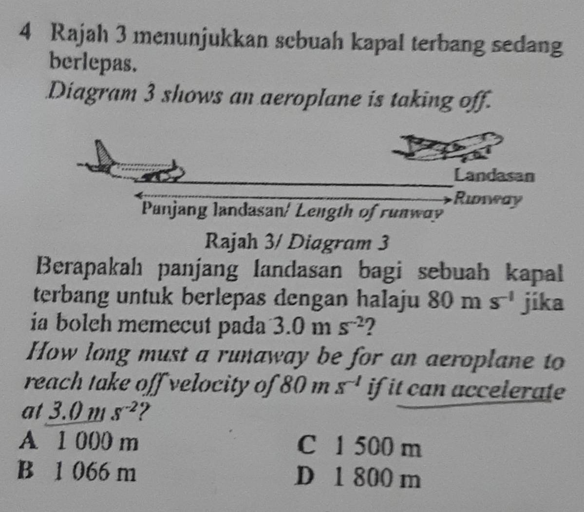 Rajah 3 menunjukkan scbuah kapal terbang sedang
berlepas.
Diagram 3 shows an aeroplane is taking off.
Landasan
Ridwway
Panjang landasan/ Length of runway
Rajah 3/ Diagram 3
Berapakah panjang landasan bagi sebuah kapal
terbang untuk berlepas dengan halaju 80ms^(-1) jíka
ia boleh memecut pada 3.0ms^(-2) 2
How long must a runaway be for an aeroplane to
reach take off velocity of 80ms^(-1) if it can accelerate
at 3.0 m S^(-2)
A 1 000 m C 1 500 m
B 1 066 m D 1 800 m