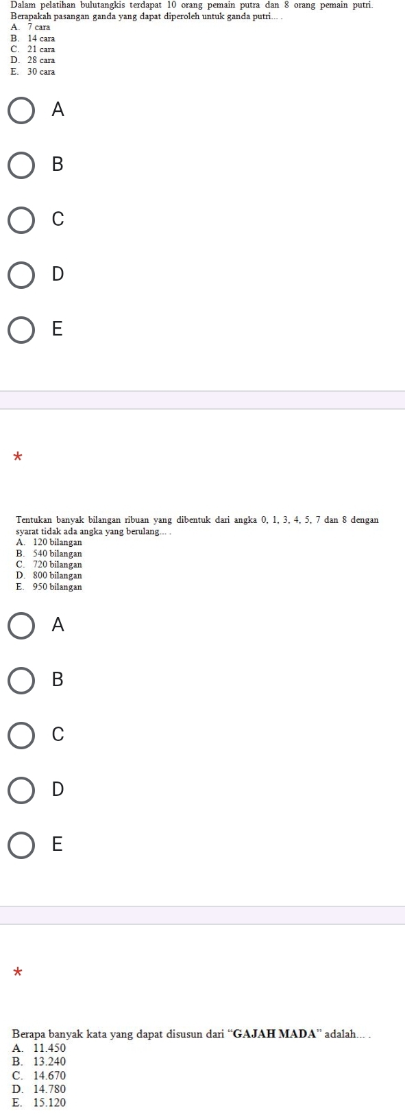 Dalam pelatihan bulutangkis terdapat 10 orang pemain putra dan 8 orang pemain putri
Berapakah pasangan ganda yang dapat diperoleh untuk ganda putri.
A. 7 cara
B. 14 cara
C. 21 cara
D. 28 cara
E. 30 cara
A
B
C
D
E
*
Tentukan banyak bilangan ribuan yang dibentuk dari angka 0, 1, 3, 4, 5, 7 dan 8 dengan
svarat tidak ada angka vang berulang...
A. 120 bilangan
B. 540 bilangan
C. 720 bilangan
D. 800 bilangan
E. 950 bilangan
A
B
C
D
E
*
Berapa banyak kata yang dapat disusun dari “GAJAH MADA” adalah... .
A. 11.450
B. 13.240
C. 14.670
D. 14.780
E. 15.120