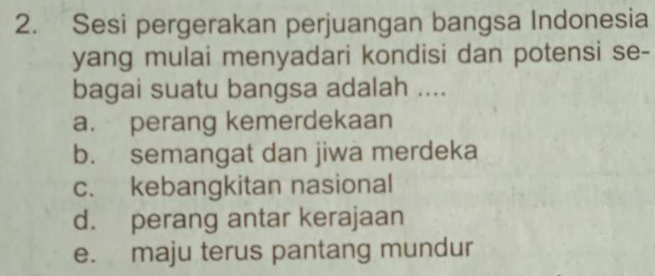 Sesi pergerakan perjuangan bangsa Indonesia
yang mulai menyadari kondisi dan potensi se-
bagai suatu bangsa adalah ....
a. perang kemerdekaan
b. semangat dan jiwa merdeka
c. kebangkitan nasional
d. perang antar kerajaan
e. maju terus pantang mundur