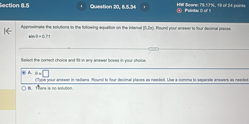 ection 8.5 < Question 20, 8.5.34 >
HW Score: 79.17%, 19 of 24 points
Ⓧ Points: 0 of 1
Approximate the solutions to the following equation on the interval [0,2π ). Round your answer to four decimal places.
sin θ =0.71
Select the correct choice and fill in any answer boxes in your choice.
A. θ approx □
(Type your answer in radians. Round to four decimal places as needed. Use a comma to separate answers as needed
B. There is no solution.