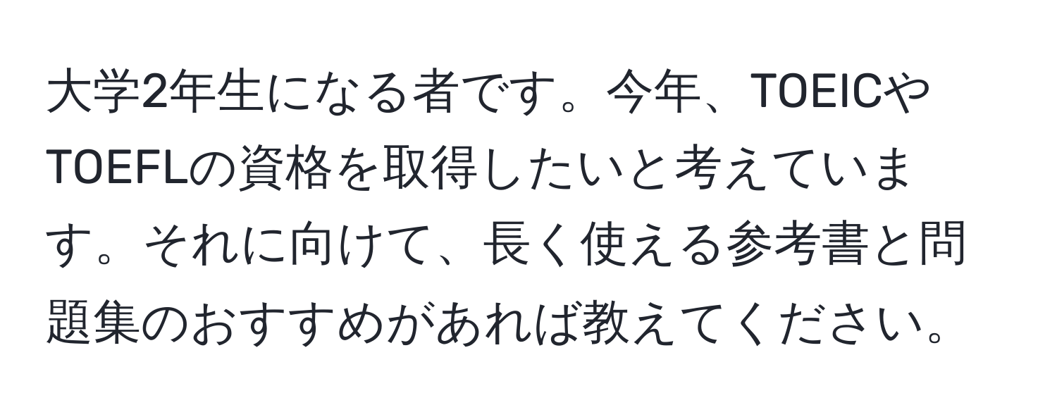 大学2年生になる者です。今年、TOEICやTOEFLの資格を取得したいと考えています。それに向けて、長く使える参考書と問題集のおすすめがあれば教えてください。