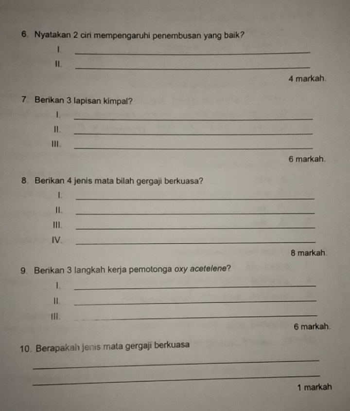 Nyatakan 2 ciri mempengaruhi penembusan yang baik? 
_L 
IL_ 
4 markah 
7 Berikan 3 lapisan kimpal? 
L 
_ 
I. 
_ 
III._ 
6 markah 
8 Berikan 4 jenis mata bilah gergaji berkuasa? 
1. 
_ 
_ 
III._ 
IV._ 
8 markah 
9. Berikan 3 langkah kerja pemotonga oxy acetelene? 
1. 
_ 
11. 
_ 
II_ 
6 markah 
10. Berapakah jenis mata gergaji berkuasa 
_ 
_ 
1 markah