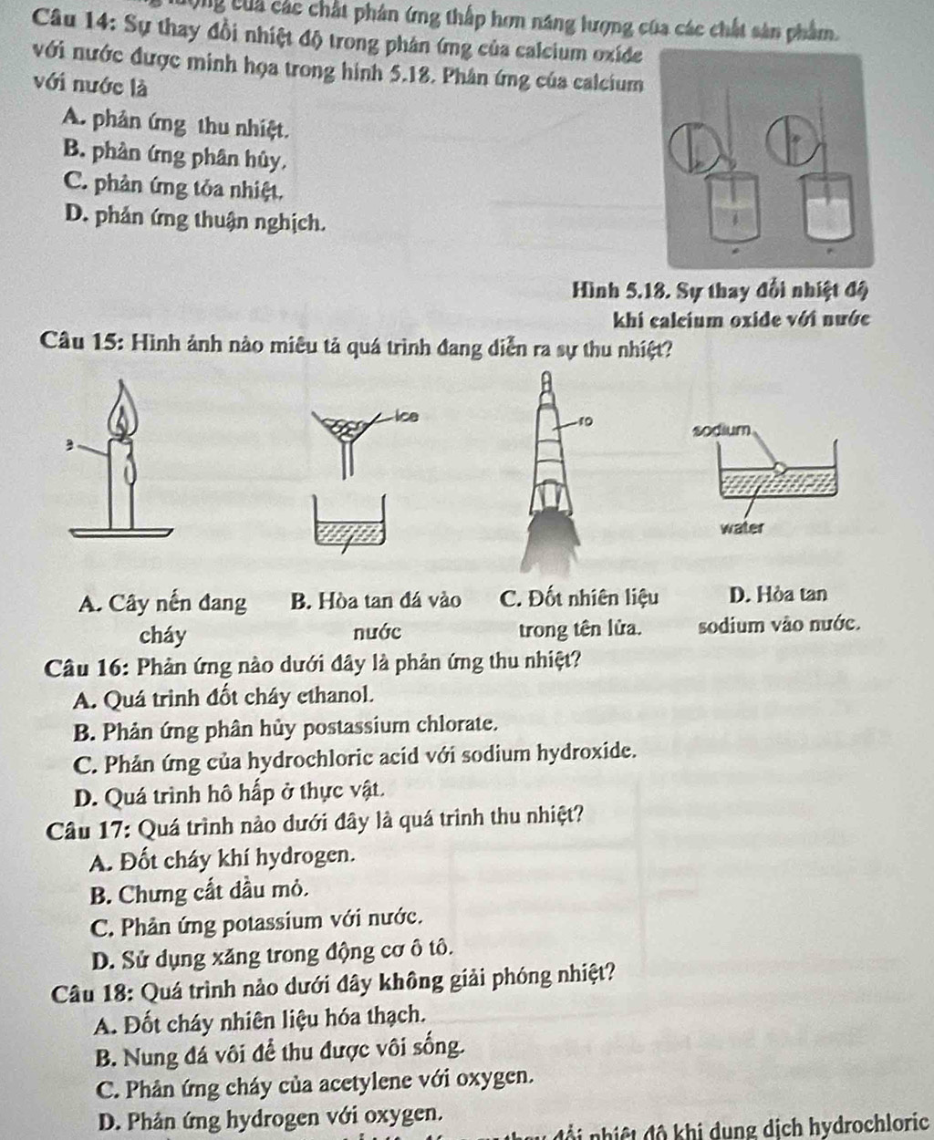 Cộng của các chất phản ứng thấp hơn năng lượng của các chất sản phẩm.
Câu 14: Sự thay đồi nhiệt độ trong phản (mg của calcium oxíde
với nước được minh họa trong hình 5.18. Phân ứng của calcium
với nước là
A. phân ứng thu nhiệt.
B. phản ứng phân hủy,
C. phản ứng tỏa nhiệt.
D. phản ứng thuận nghịch.
Hình 5.18. Sự thay đổi nhiệt độ
khi calcium oxide với nước
Câu 15: Hình ảnh nào miêu tả quá trình đang diễn ra sự thu nhiệt?
ice 10
sodium
water
A. Cây nến đang B. Hòa tan đá vào C. Đốt nhiên liệu D. Hòa tan
cháy nước trong tên lửa. sodium vào nước.
Câu 16: Phản ứng nào dưới đây là phản ứng thu nhiệt?
A. Quá trình đốt cháy ethanol.
B. Phản ứng phân hủy postassium chlorate.
C. Phản ứng của hydrochloric acid với sodium hydroxide.
D. Quá trình hô hấp ở thực vật.
Câu 17: Quá trình nào dưới đây là quá trình thu nhiệt?
A. Đốt cháy khí hydrogen.
B. Chưng cất đầu mỏ.
C. Phản ứng potassium với nước.
D. Sử dụng xăng trong động cơ ô tô.
Câu 18: Quá trình nảo dưới đây không giải phóng nhiệt?
A. Đốt cháy nhiên liệu hóa thạch.
B. Nung đá vôi để thu được vôi sống.
C. Phân ứng cháy của acetylene với oxygen.
D. Phản ứng hydrogen với oxygen.
s u  đội nhiệt độ khi dung dịch hydrochloric