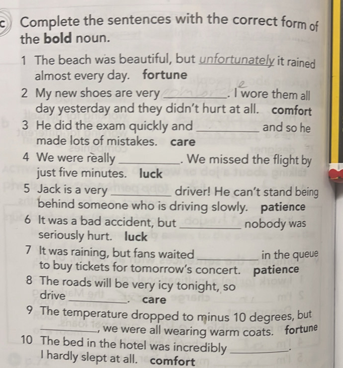 Complete the sentences with the correct form of 
the bold noun. 
1 The beach was beautiful, but unfortunately it rained 
almost every day. fortune 
2 My new shoes are very _. I wore them all 
day yesterday and they didn’t hurt at all. comfort 
3 He did the exam quickly and _and so he 
made lots of mistakes. care 
4 We were really _. We missed the flight by 
just five minutes. luck 
5 Jack is a very _driver! He can't stand being 
behind someone who is driving slowly. patience 
6 It was a bad accident, but _nobody was 
seriously hurt. luck 
7 It was raining, but fans waited _in the queue 
to buy tickets for tomorrow’s concert. patience 
8 The roads will be very icy tonight, so 
drive _. care 
9 The temperature dropped to minus 10 degrees, but 
_, we were all wearing warm coats. fortune 
10 The bed in the hotel was incredibly_ 
. 
I hardly slept at all. comfort