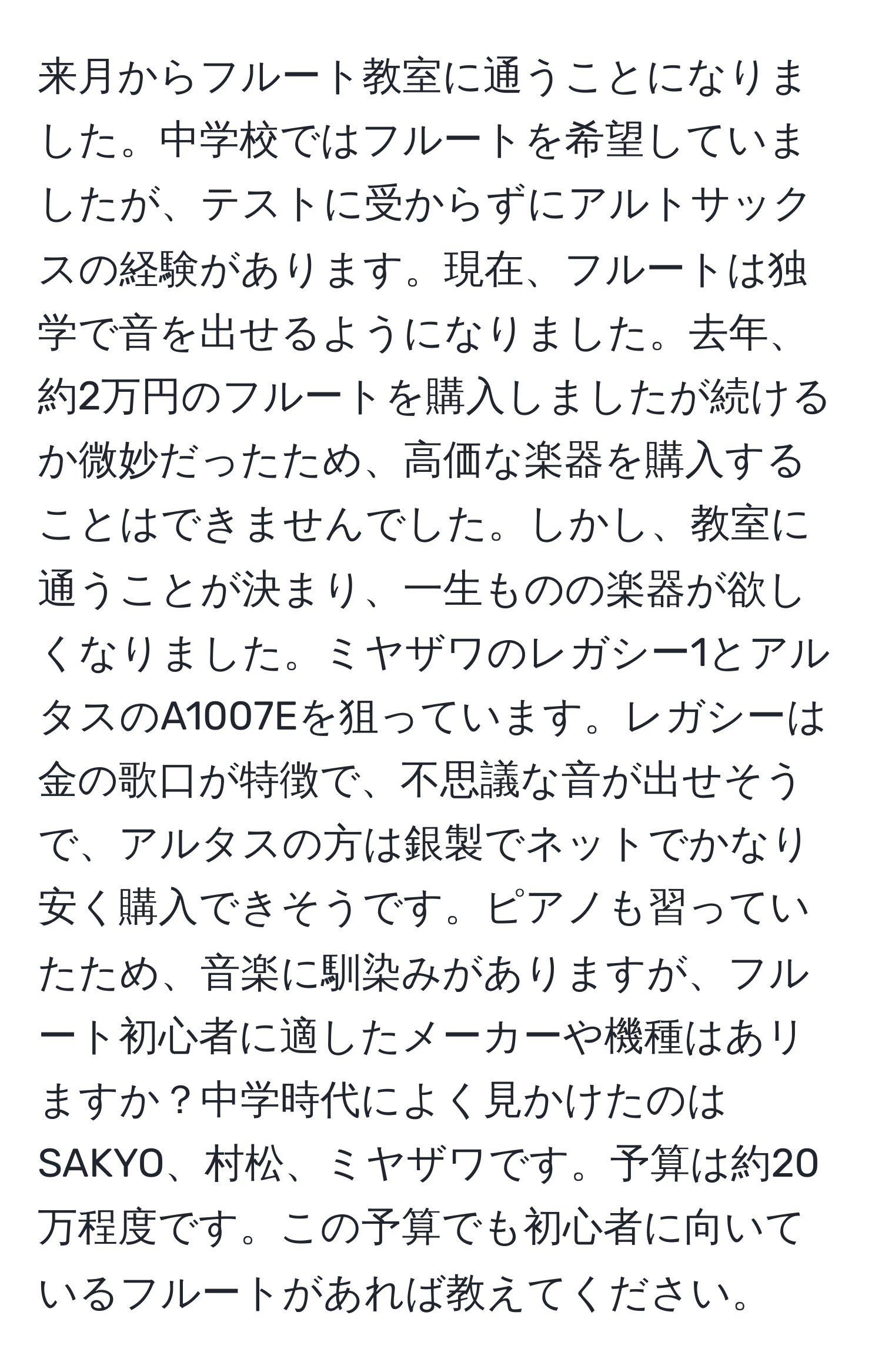 来月からフルート教室に通うことになりました。中学校ではフルートを希望していましたが、テストに受からずにアルトサックスの経験があります。現在、フルートは独学で音を出せるようになりました。去年、約2万円のフルートを購入しましたが続けるか微妙だったため、高価な楽器を購入することはできませんでした。しかし、教室に通うことが決まり、一生ものの楽器が欲しくなりました。ミヤザワのレガシー1とアルタスのA1007Eを狙っています。レガシーは金の歌口が特徴で、不思議な音が出せそうで、アルタスの方は銀製でネットでかなり安く購入できそうです。ピアノも習っていたため、音楽に馴染みがありますが、フルート初心者に適したメーカーや機種はあリますか？中学時代によく見かけたのはSAKYO、村松、ミヤザワです。予算は約20万程度です。この予算でも初心者に向いているフルートがあれば教えてください。