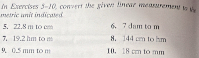 In Exercises 5-10, convert the given linear measurement to the 
metric unit indicated. 
5. 22.8 m to cm 6. 7 dam to m
7. 19.2 hm to m 8. 144 cm to hm
9. 0.5 mm to m 10. 18 cm to mm