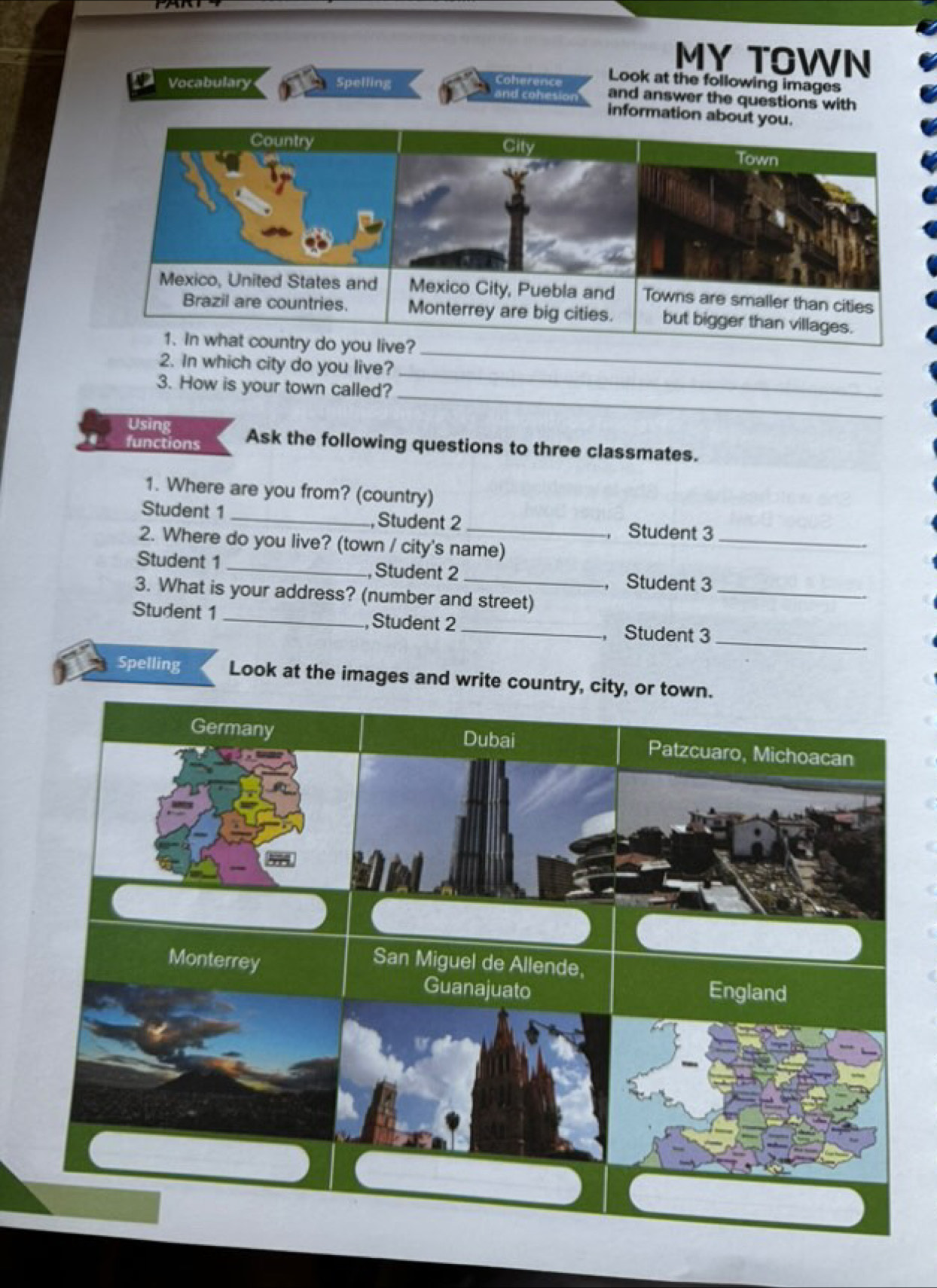 MY TOWN
Coherence Look at the following images
and answer the questions with
Vocabulary Spelling and cohesion information about you.
2. In which city do you live?
_
_
3. How is your town called?
_
Using
functions Ask the following questions to three classmates.
1. Where are you from? (country)
Student 1 _,Student 2 _, Student 3_
2. Where do you live? (town / city's name)
_
Student 1 _, Student 2
， Student 3
3. What is your address? (number and street)
_
Student 1 _, Student 2 _,Student 3
Spelling Look at the images and write country, city, or town.
Germany Dubai Patzcuaro, Michoacan
Monterrey
San Miguel de Allende,
Guanajuato England