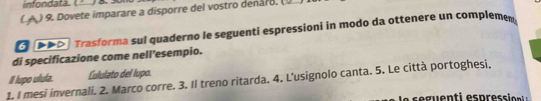 infondatä. 
( A ) 9. Dovete imparare a disporre del vostro denaro. 
Trasforma sul quaderno le seguenti espressioni in modo da ottenere un complemen. 
di specificazione come nell'esempio. 
I lupo ulufa. Cululato del lupo. 
1. I mesi invernali. 2. Marco corre. 3. Il treno ritarda. 4. L’usignolo canta. 5. Le città portoghesi,