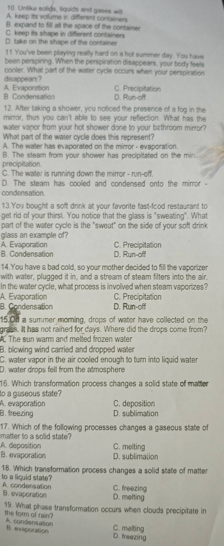 Unlike solids, liquids and gases will
A. keep its volume in different containers
B. expand to fill all the space of the container
C. keep its shape in different containers
D. take on the shape of the container
11 You've been playing really hard on a hot summer day. You have
been perspiring. When the perspiration disappears, your body feels
cooler. What part of the water cycle occurs when your perspiration
disappears?
A. Evaporation C. Precipitation
B Condensation D. Run-off
12. After taking a shower, you noticed the presence of a fog in the
mirror, thus you can't able to see your reflection. What has the
water vapor from your hot shower done to your bathroom mirror?
What part of the water cycle does this represent?
A. The water has evaporated on the mirror - evaporation.
B. The steam from your shower has precipitated on the min
precipitation.
C. The water is running down the mirror - run-off.
D. The steam has cooled and condensed onto the mirror -
condensation.
13.You bought a soft drink at your favorite fast-fcod restaurant to
get rid of your thirst. You notice that the glass is "sweating". What
part of the water cycle is the "sweat" on the side of your soft drink
glass an example of?
A. Evaporation C. Precipitation
B. Condensation D. Run-off
14.You have a bad cold, so your mother decided to fill the vaporizer
with water, plugged it in, and a stream of steam filters into the air.
In the water cycle, what process is involved when steam vaporizes?
A. Evaporation C. Precipitation
B. Condensation D. Run-off
15.On a summer morning, drops of water have collected on the
grass. It has not rained for days. Where did the drops come from?
A. The sun warm and melted frozen water
B. blowing wind carried and dropped water
C. water vapor in the air cooled enough to turn into liquid water
D. water drops fell from the atmosphere
16. Which transformation process changes a solid state of matter
to a gaseous state?
A. evaporation C. deposition
B. freezing D. sublimation
17. Which of the following processes changes a gaseous state of
matter to a solid state?
A. deposition C. melting
B. evaporation D. sublimation
18. Which transformation process changes a solid state of matter
to a liquid state?
A. condensation C. freezing
B. evaporation D. melting
19. What phase transformation occurs when clouds precipitate in
the form of rain?
A. condensation C. melting
B. evaporation D. freezing