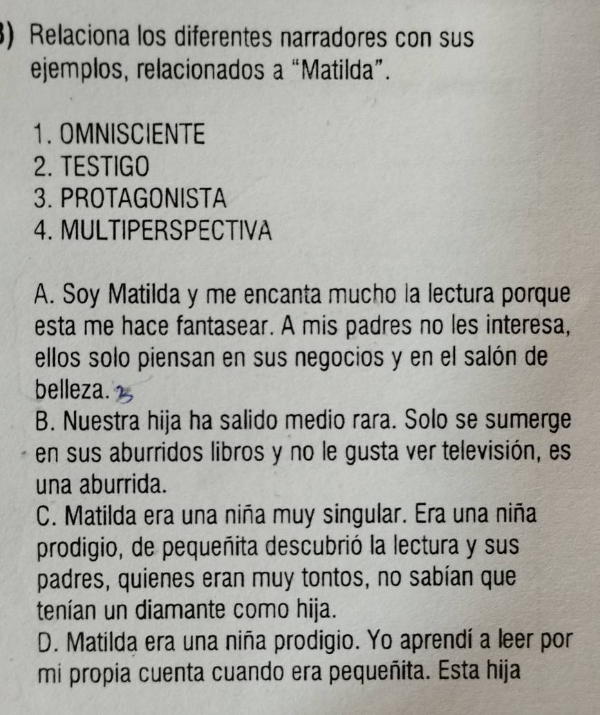 Relaciona los diferentes narradores con sus
ejemplos, relacionados a “Matilda”.
1. OMNISCIENTE
2. TESTIGO
3. PROTAGONISTA
4. MULTIPERSPECTIVA
A. Soy Matilda y me encanta mucho la lectura porque
esta me hace fantasear. A mis padres no les interesa,
ellos solo piensan en sus negocios y en el salón de
belleza.
B. Nuestra hija ha salido medio rara. Solo se sumerge
en sus aburridos libros y no le gusta ver televisión, es
una aburrida.
C. Matilda era una niña muy singular. Era una niña
prodigio, de pequeñita descubrió la lectura y sus
padres, quienes eran muy tontos, no sabían que
tenían un diamante como hija.
D. Matilda era una niña prodigio. Yo aprendí a leer por
mi propia cuenta cuando era pequeñita. Esta hija