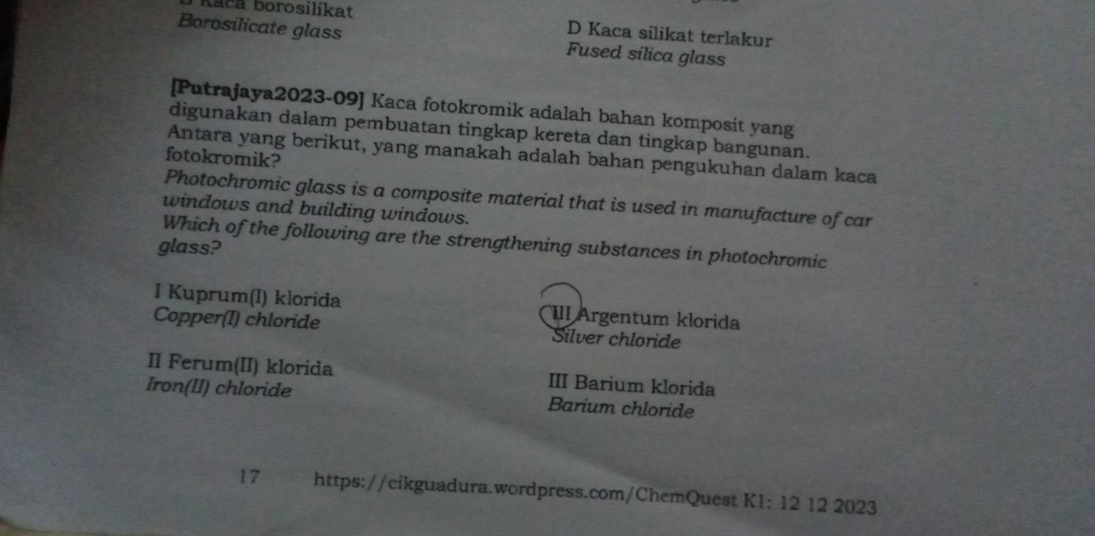 Kača borosilikat
D Kaca silikat terlakur
Borosilicate glass Fused sílica glass
[Putrajaya2023-09] Kaca fotokromik adalah bahan komposit yang
digunakan dalam pembuatan tingkap kereta dan tingkap bangunan.
Antara yang berikut, yang manakah adalah bahan pengukuhan dalam kaca
fotokromik?
Photochromic glass is a composite material that is used in manufacture of car
windows and building windows.
Which of the following are the strengthening substances in photochromic
glass?
I Kuprum(I) klorida III Argentum klorida
Copper(I) chloride Silver chloride
II Ferum(II) klorida III Barium klorida
Iron(II) chloride Barium chloride
17 https://cikguadura.wordpress.com/ChemQuest K1: 12 12 2023