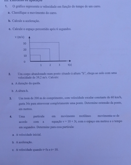 Exereicios de aphcaçã
1. O gráfico representa a velocidade em função do tempo de um carro.
a. Classifique o movimento do carro
b. Calcule a aceleração.
c. Calcule o espaço percorrido após 6 segundos.
2. Um corpo abandonado num ponto situado à altura “h”, chega ao solo com uma
velocidade de 39.2 m/s. Calcule:
a. A duração da queda.
b. A altura h.
3. Um trem de 200 m de comprimento, com velocidade escalar constante de 60 km/h,
gasta 36s para atravessar completamente uma ponte. Determine extensão da ponte,
em metros.
4. Uma partícula em movimento rectilíneo movimenta-se de
acordo com a equação v=10+3t , com o espaço em metros e o tempo
em segundos. Determine para essa partícula:
a. A velocidade inicial.
b. A aceleração.
c. A velocidade quando t=5s e t=10.